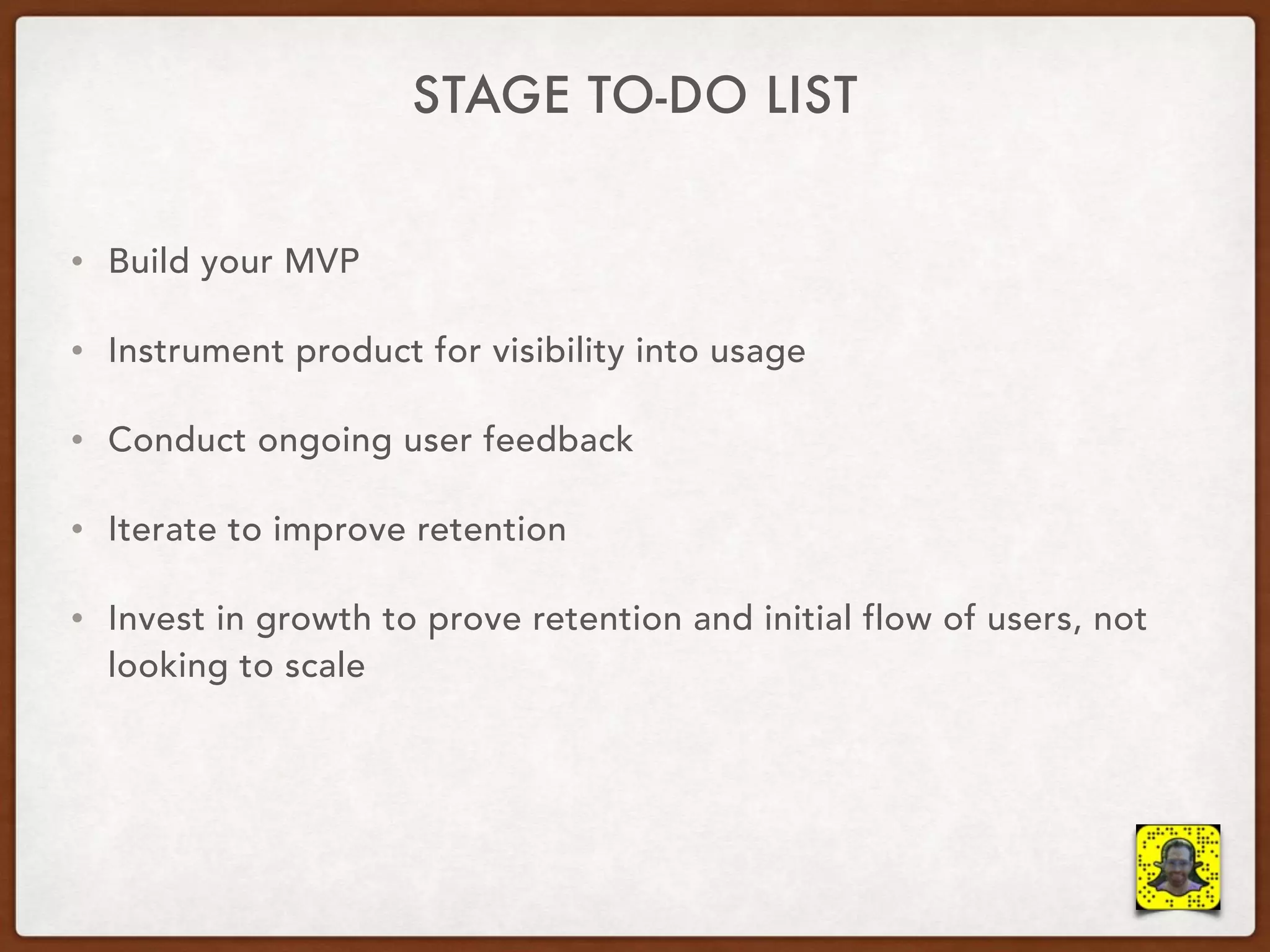 STAGE TO-DO LIST
• Build your MVP
• Instrument product for visibility into usage
• Conduct ongoing user feedback
• Iterate to improve retention
• Invest in growth to prove retention and initial flow of users, not
looking to scale
 