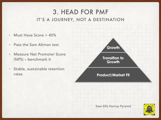 IT’S A JOURNEY, NOT A DESTINATION
3. HEAD FOR PMF
• Must Have Score > 40%
• Pass the Sam Altman test
• Measure Net Promoter Score
(NPS) – benchmark it
• Stable, sustainable retention
rates
Sean Ellis Startup Pyramid
 