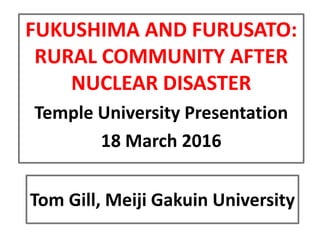 Tom Gill, Meiji Gakuin University
FUKUSHIMA AND FURUSATO:
RURAL COMMUNITY AFTER
NUCLEAR DISASTER
Temple University Presentation
18 March 2016
 