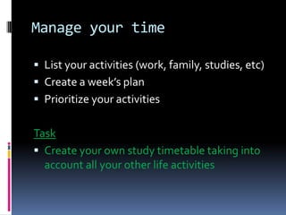 Manage your time

 List your activities (work, family, studies, etc)
 Create a week’s plan
 Prioritize your activities


Task
 Create your own study timetable taking into
  account all your other life activities
 