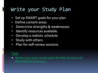Write your Study Plan
•   Set up SMART goals for your plan
•   Define content areas
•   Determine strengths & weaknesses
•   Identify resources available
•   Develop a realistic schedule
•   Study with others
•   Plan for self-review sessions

Task
 Write your own study plan for the revision of
  Biomedical Sciences
 