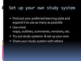 Set up your own study system

 Find out your preferred learning style and
  expand it to use as many as possible
 Use mind
  maps, outlines, summaries, revisions, etc.
 Try out study systems & set up your own
 Share your study system with others
 