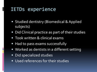 IETDs experience

 Studied dentistry (Biomedical & Applied
    subjects)
   Did Clinical practice as part of their studies
   Took written & clinical exams
   Had to pass exams successfully
   Worked as dentists in a different setting
   Did specialized studies
   Used references for their studies
 