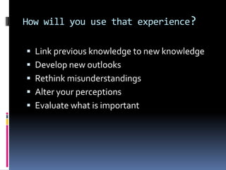 How will you use that experience?

 Link previous knowledge to new knowledge
 Develop new outlooks
 Rethink misunderstandings
 Alter your perceptions
 Evaluate what is important
 