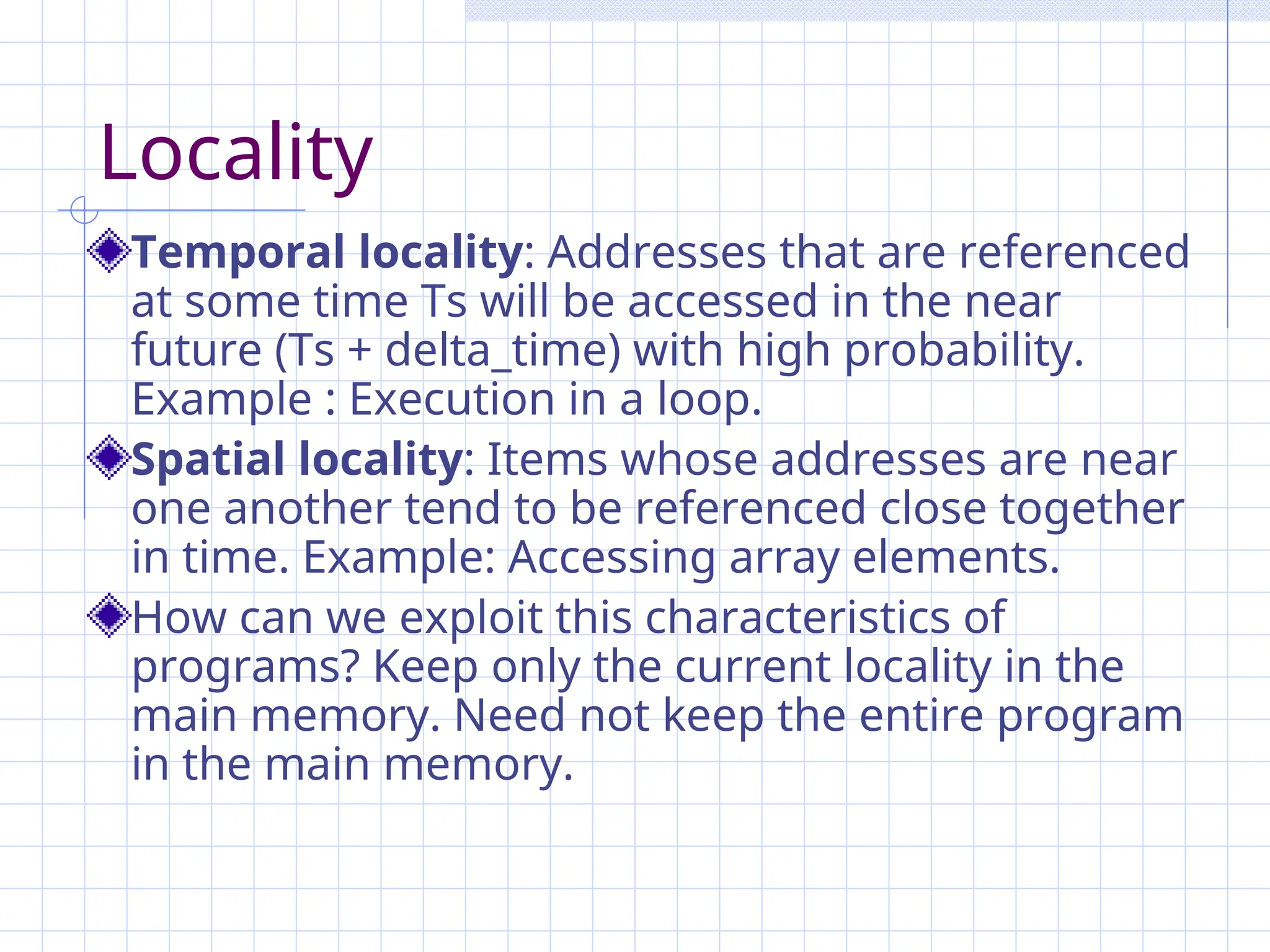 Locality
Temporal locality: Addresses that are referenced
at some time Ts will be accessed in the near
future (Ts + delta_time) with high probability.
Example : Execution in a loop.
Spatial locality: Items whose addresses are near
one another tend to be referenced close together
in time. Example: Accessing array elements.
How can we exploit this characteristics of
programs? Keep only the current locality in the
main memory. Need not keep the entire program
in the main memory.
 