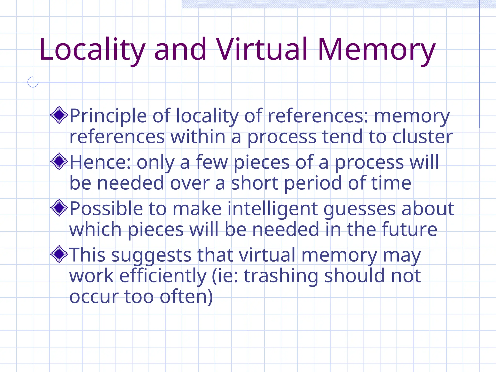 Locality and Virtual Memory
Principle of locality of references: memory
references within a process tend to cluster
Hence: only a few pieces of a process will
be needed over a short period of time
Possible to make intelligent guesses about
which pieces will be needed in the future
This suggests that virtual memory may
work efficiently (ie: trashing should not
occur too often)
 