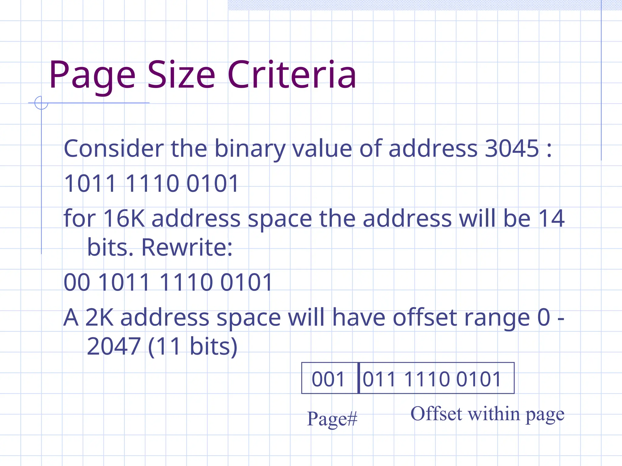 Page Size Criteria
Consider the binary value of address 3045 :
1011 1110 0101
for 16K address space the address will be 14
bits. Rewrite:
00 1011 1110 0101
A 2K address space will have offset range 0 -
2047 (11 bits)
Offset within page
Page#
001 011 1110 0101
 