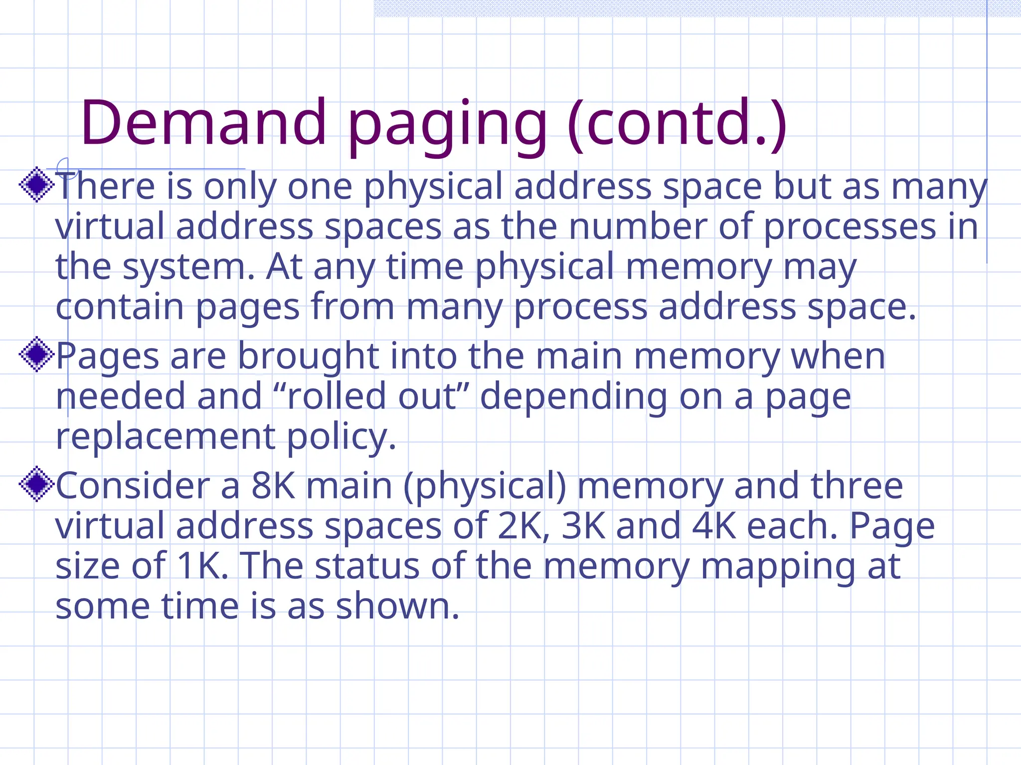 Demand paging (contd.)
There is only one physical address space but as many
virtual address spaces as the number of processes in
the system. At any time physical memory may
contain pages from many process address space.
Pages are brought into the main memory when
needed and “rolled out” depending on a page
replacement policy.
Consider a 8K main (physical) memory and three
virtual address spaces of 2K, 3K and 4K each. Page
size of 1K. The status of the memory mapping at
some time is as shown.
 