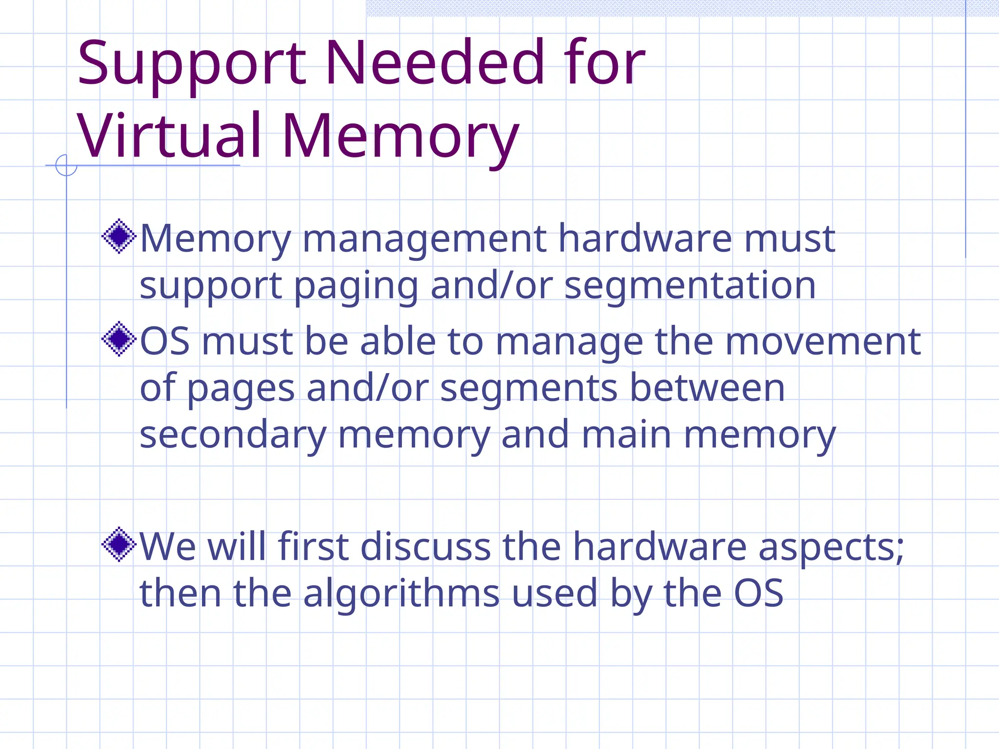 Support Needed for
Virtual Memory
Memory management hardware must
support paging and/or segmentation
OS must be able to manage the movement
of pages and/or segments between
secondary memory and main memory
We will first discuss the hardware aspects;
then the algorithms used by the OS
 