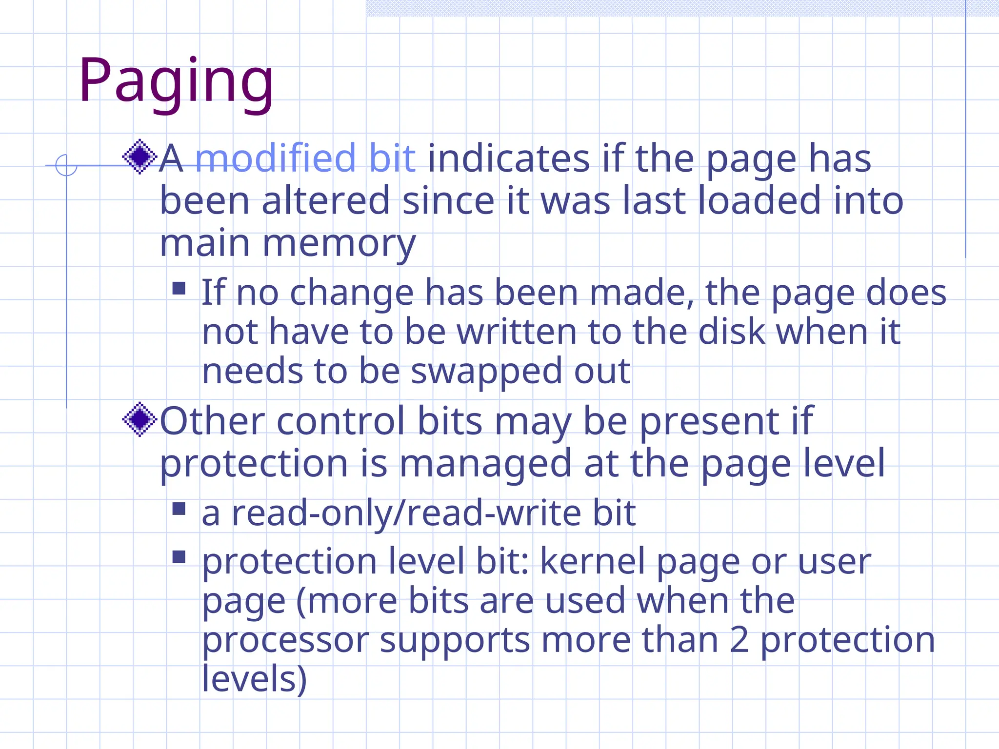 Paging
A modified bit indicates if the page has
been altered since it was last loaded into
main memory
 If no change has been made, the page does
not have to be written to the disk when it
needs to be swapped out
Other control bits may be present if
protection is managed at the page level
 a read-only/read-write bit
 protection level bit: kernel page or user
page (more bits are used when the
processor supports more than 2 protection
levels)
 