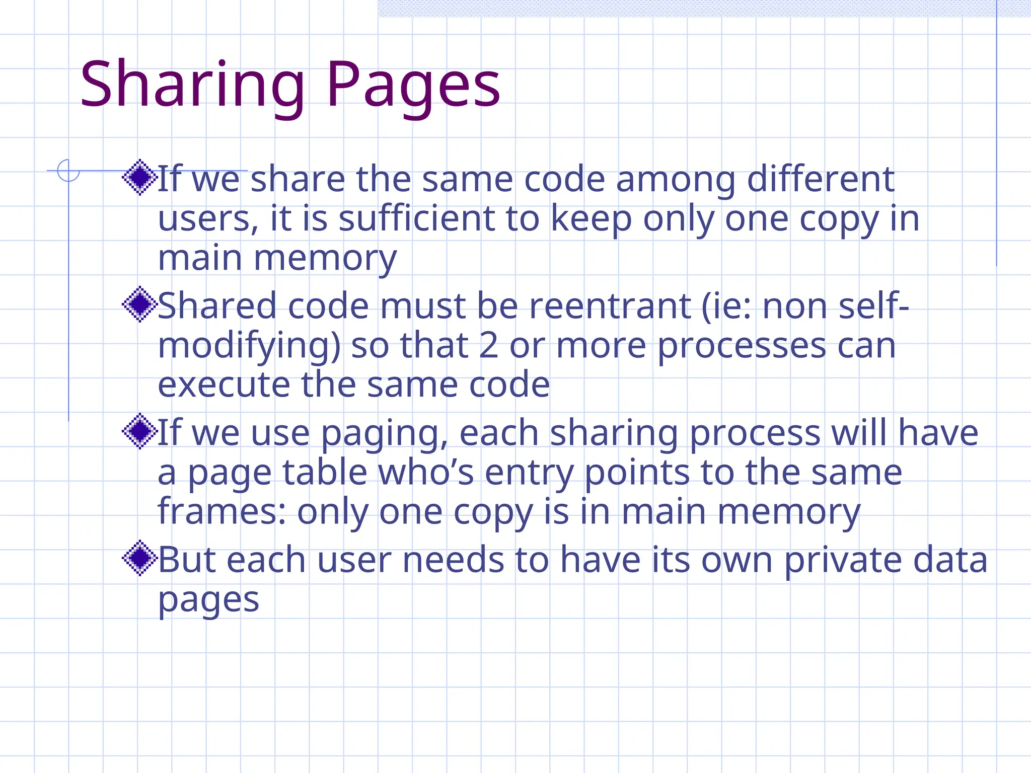 Sharing Pages
If we share the same code among different
users, it is sufficient to keep only one copy in
main memory
Shared code must be reentrant (ie: non self-
modifying) so that 2 or more processes can
execute the same code
If we use paging, each sharing process will have
a page table who’s entry points to the same
frames: only one copy is in main memory
But each user needs to have its own private data
pages
 