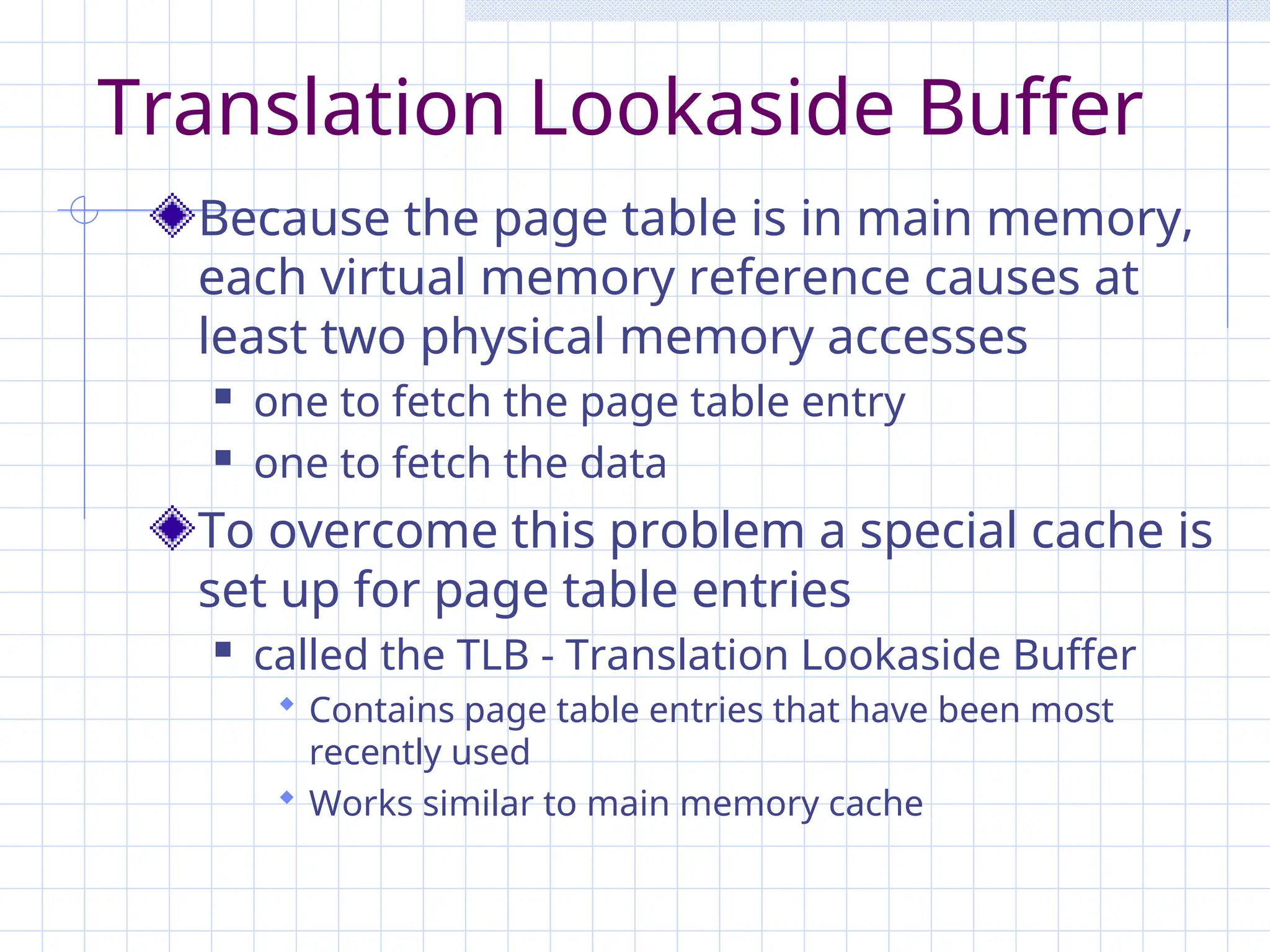Translation Lookaside Buffer
Because the page table is in main memory,
each virtual memory reference causes at
least two physical memory accesses
 one to fetch the page table entry
 one to fetch the data
To overcome this problem a special cache is
set up for page table entries
 called the TLB - Translation Lookaside Buffer
 Contains page table entries that have been most
recently used
 Works similar to main memory cache
 