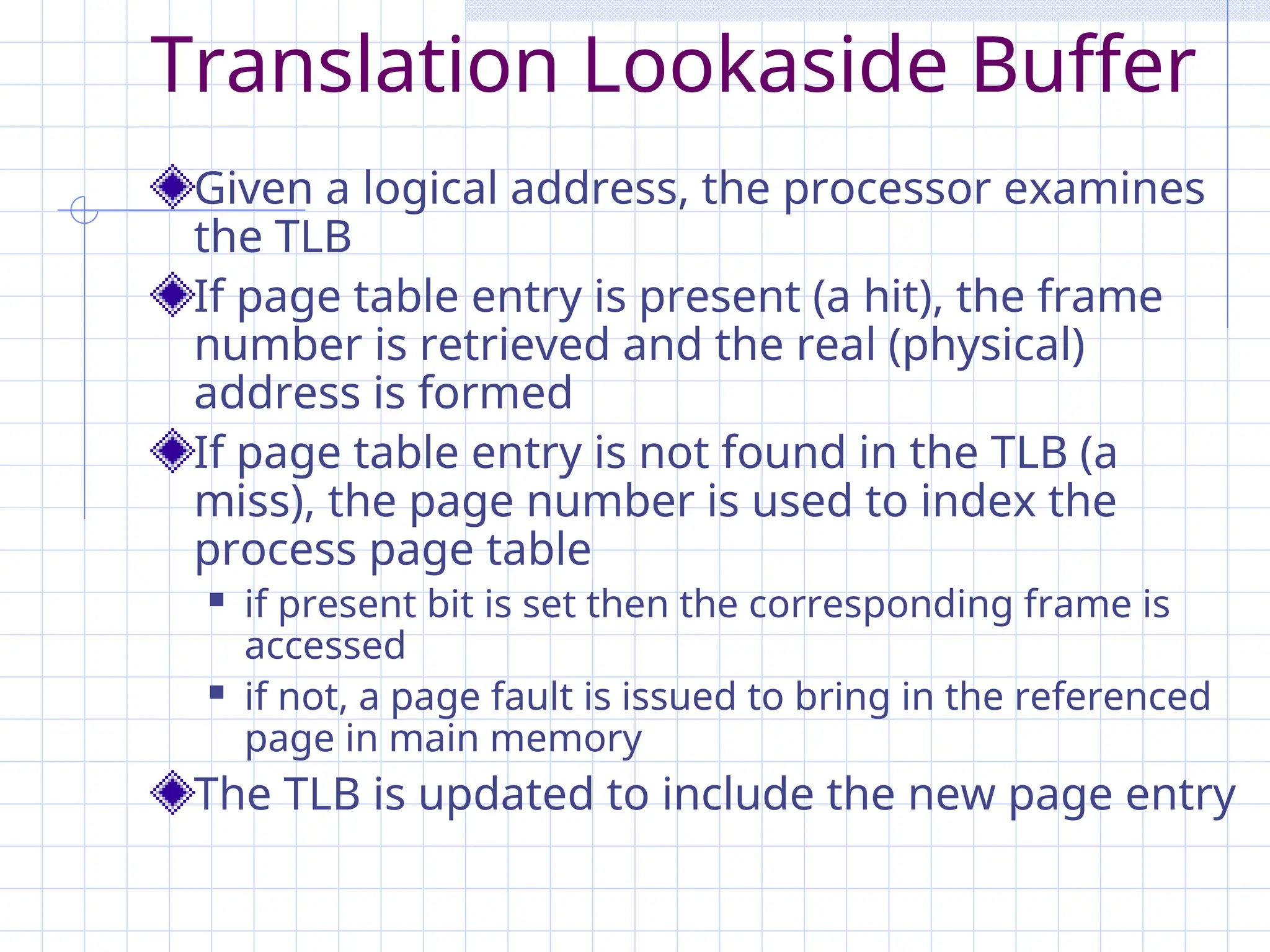 Translation Lookaside Buffer
Given a logical address, the processor examines
the TLB
If page table entry is present (a hit), the frame
number is retrieved and the real (physical)
address is formed
If page table entry is not found in the TLB (a
miss), the page number is used to index the
process page table
 if present bit is set then the corresponding frame is
accessed
 if not, a page fault is issued to bring in the referenced
page in main memory
The TLB is updated to include the new page entry
 