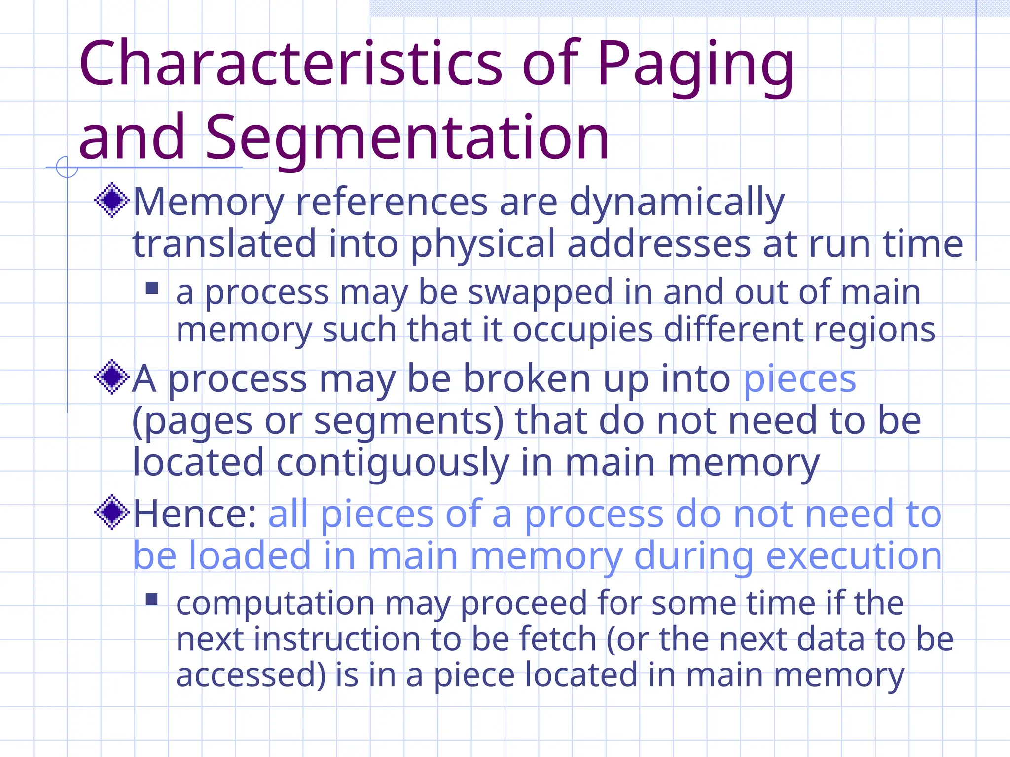 Characteristics of Paging
and Segmentation
Memory references are dynamically
translated into physical addresses at run time
 a process may be swapped in and out of main
memory such that it occupies different regions
A process may be broken up into pieces
(pages or segments) that do not need to be
located contiguously in main memory
Hence: all pieces of a process do not need to
be loaded in main memory during execution
 computation may proceed for some time if the
next instruction to be fetch (or the next data to be
accessed) is in a piece located in main memory
 