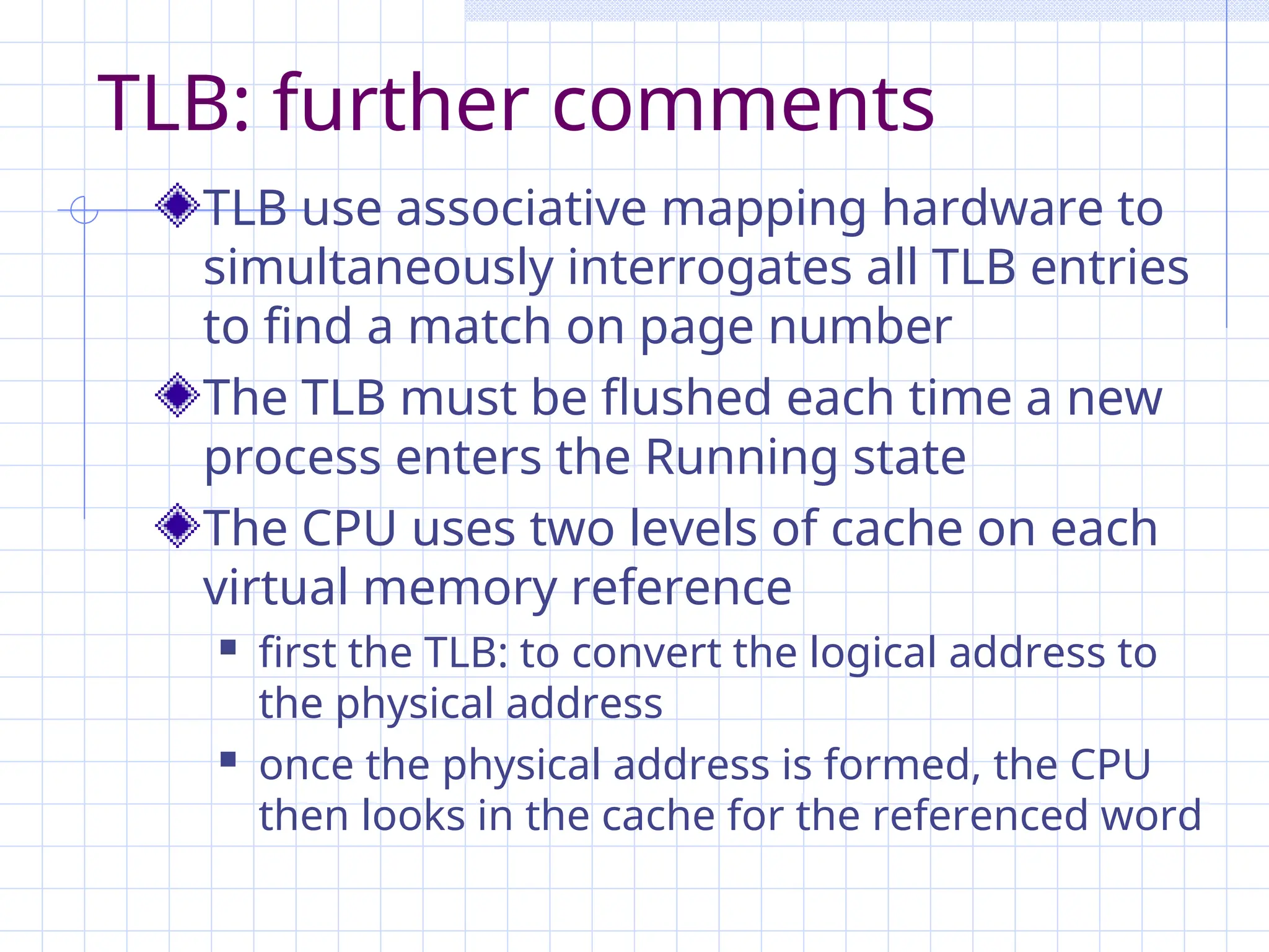 TLB: further comments
TLB use associative mapping hardware to
simultaneously interrogates all TLB entries
to find a match on page number
The TLB must be flushed each time a new
process enters the Running state
The CPU uses two levels of cache on each
virtual memory reference
 first the TLB: to convert the logical address to
the physical address
 once the physical address is formed, the CPU
then looks in the cache for the referenced word
 