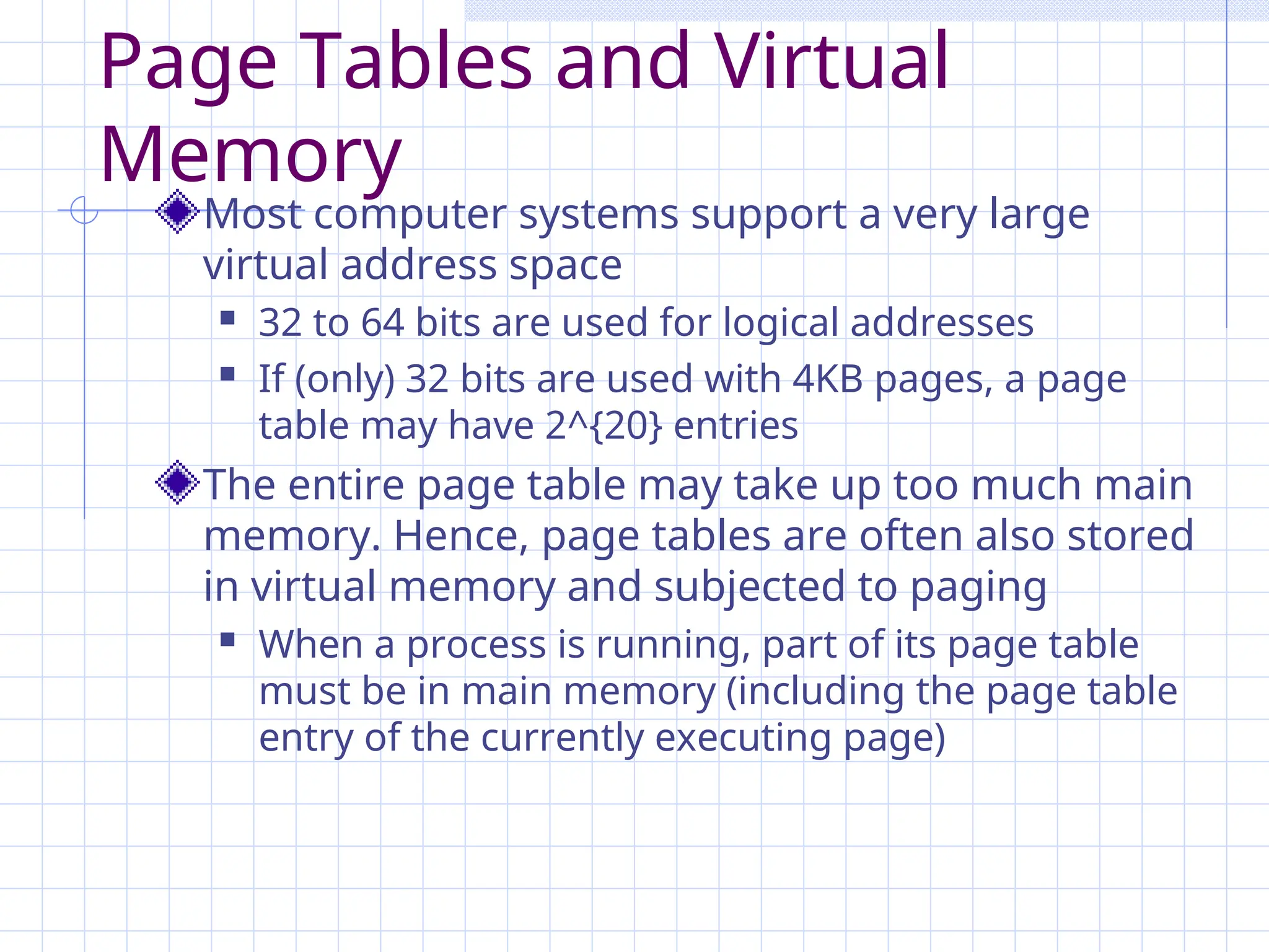 Page Tables and Virtual
Memory
Most computer systems support a very large
virtual address space
 32 to 64 bits are used for logical addresses
 If (only) 32 bits are used with 4KB pages, a page
table may have 2^{20} entries
The entire page table may take up too much main
memory. Hence, page tables are often also stored
in virtual memory and subjected to paging
 When a process is running, part of its page table
must be in main memory (including the page table
entry of the currently executing page)
 