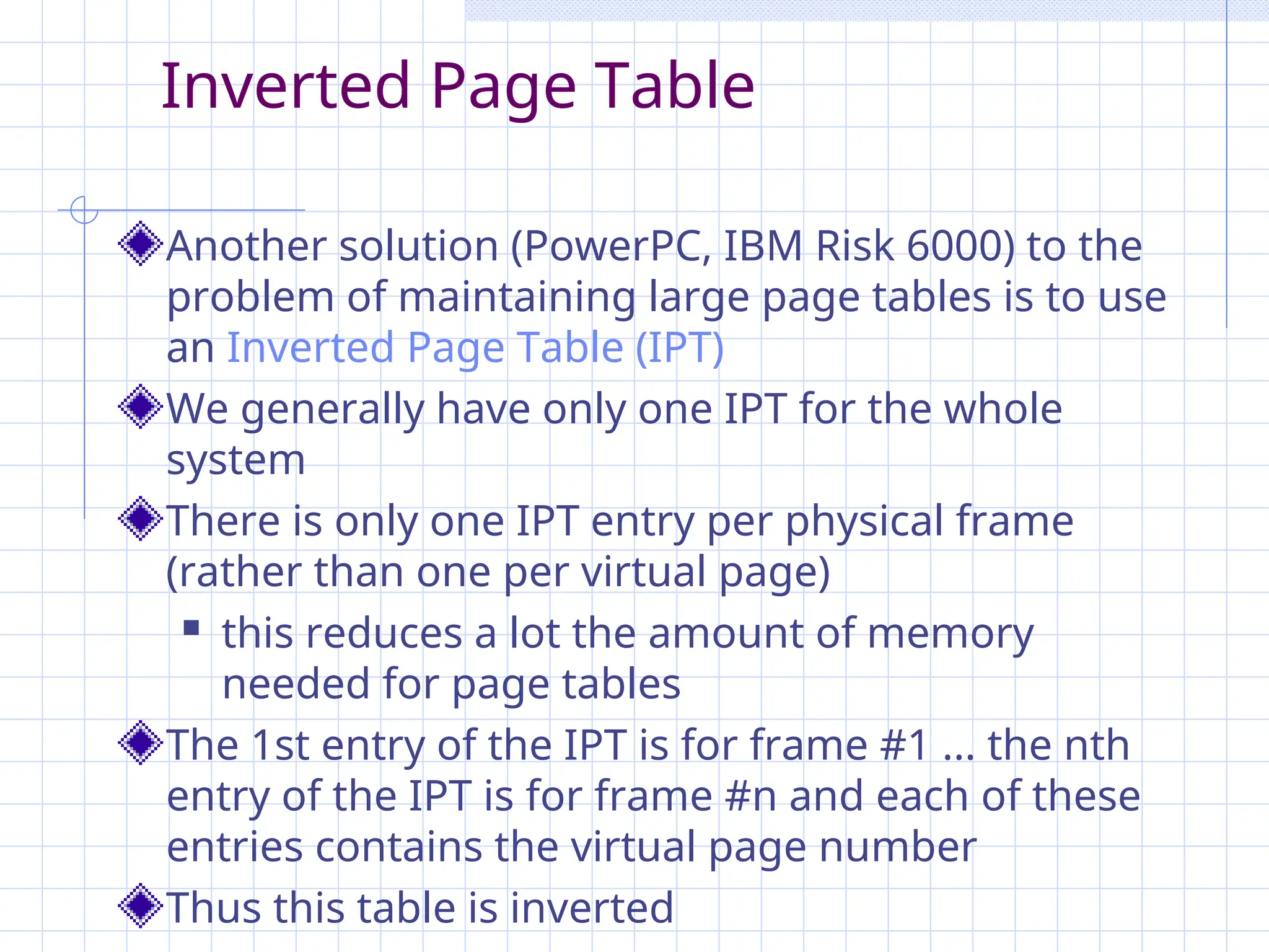 Inverted Page Table
Another solution (PowerPC, IBM Risk 6000) to the
problem of maintaining large page tables is to use
an Inverted Page Table (IPT)
We generally have only one IPT for the whole
system
There is only one IPT entry per physical frame
(rather than one per virtual page)
 this reduces a lot the amount of memory
needed for page tables
The 1st entry of the IPT is for frame #1 ... the nth
entry of the IPT is for frame #n and each of these
entries contains the virtual page number
Thus this table is inverted
 