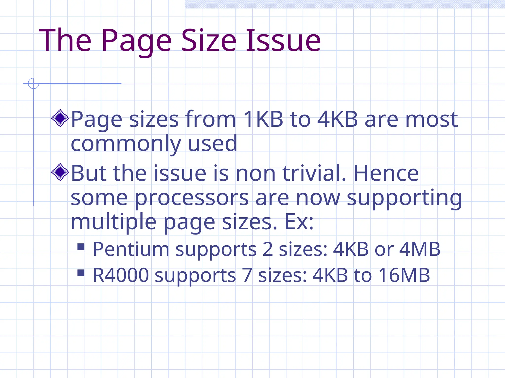 The Page Size Issue
Page sizes from 1KB to 4KB are most
commonly used
But the issue is non trivial. Hence
some processors are now supporting
multiple page sizes. Ex:
 Pentium supports 2 sizes: 4KB or 4MB
 R4000 supports 7 sizes: 4KB to 16MB
 