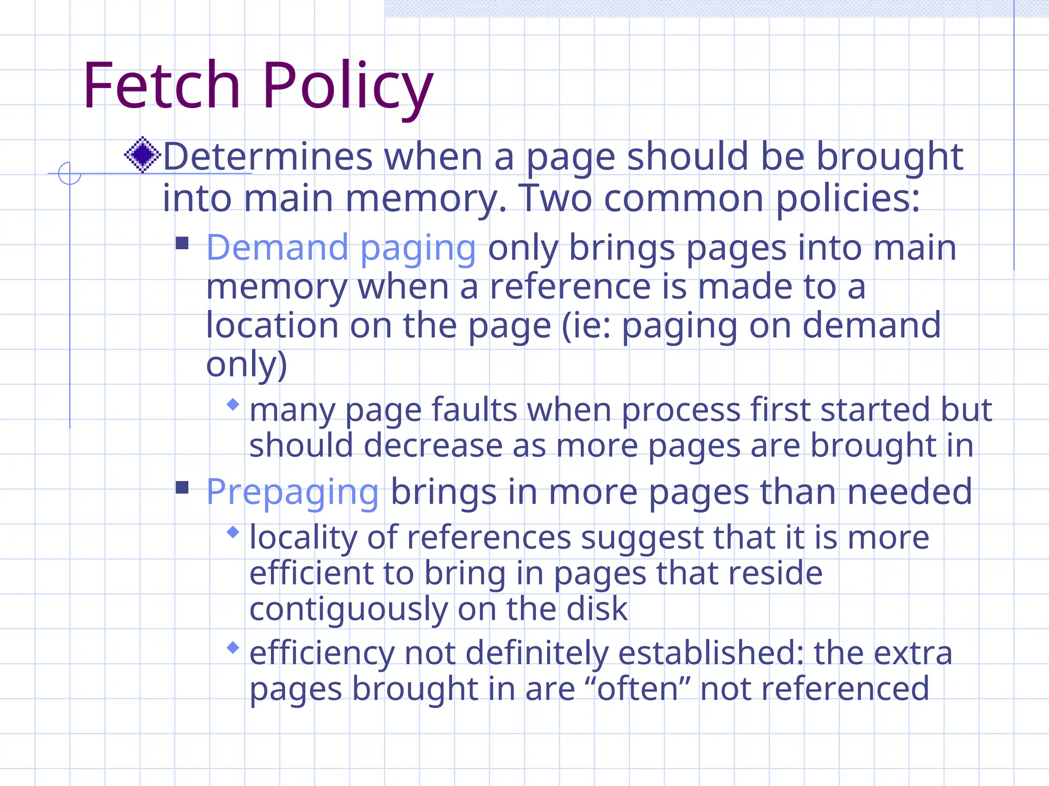 Fetch Policy
Determines when a page should be brought
into main memory. Two common policies:
 Demand paging only brings pages into main
memory when a reference is made to a
location on the page (ie: paging on demand
only)
 many page faults when process first started but
should decrease as more pages are brought in
 Prepaging brings in more pages than needed
 locality of references suggest that it is more
efficient to bring in pages that reside
contiguously on the disk
 efficiency not definitely established: the extra
pages brought in are “often” not referenced
 