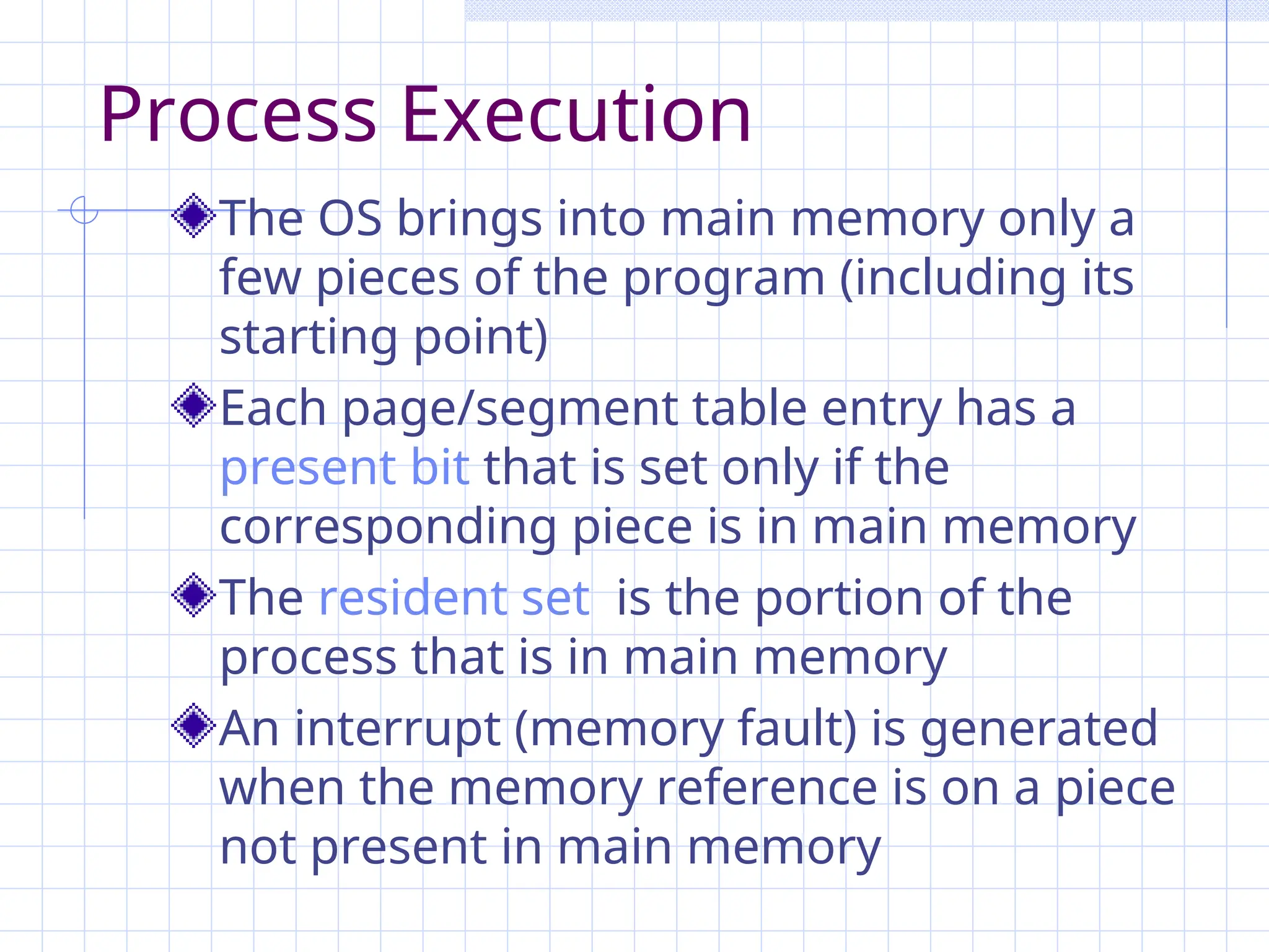 Process Execution
The OS brings into main memory only a
few pieces of the program (including its
starting point)
Each page/segment table entry has a
present bit that is set only if the
corresponding piece is in main memory
The resident set is the portion of the
process that is in main memory
An interrupt (memory fault) is generated
when the memory reference is on a piece
not present in main memory
 