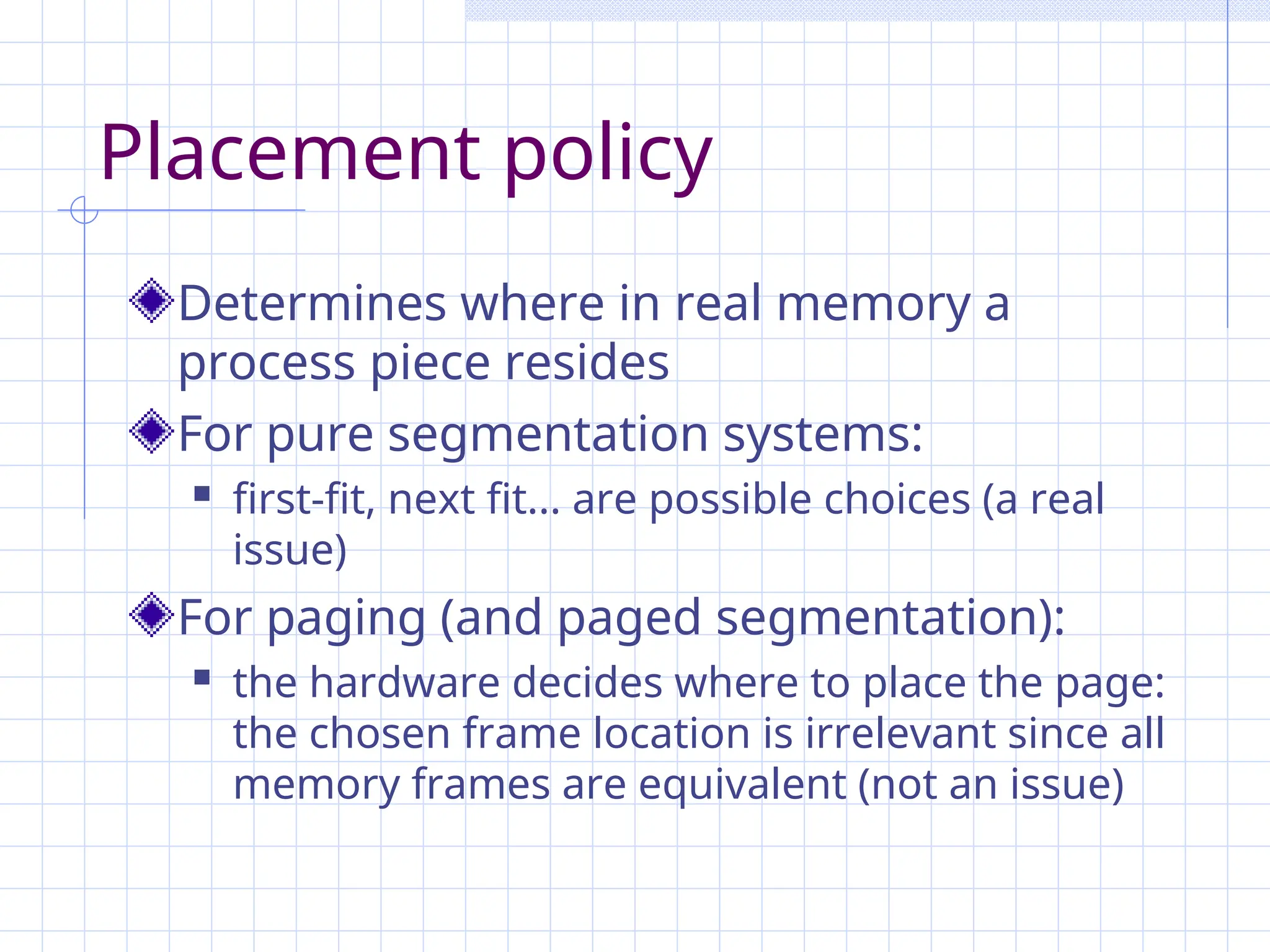 Placement policy
Determines where in real memory a
process piece resides
For pure segmentation systems:
 first-fit, next fit... are possible choices (a real
issue)
For paging (and paged segmentation):
 the hardware decides where to place the page:
the chosen frame location is irrelevant since all
memory frames are equivalent (not an issue)
 
