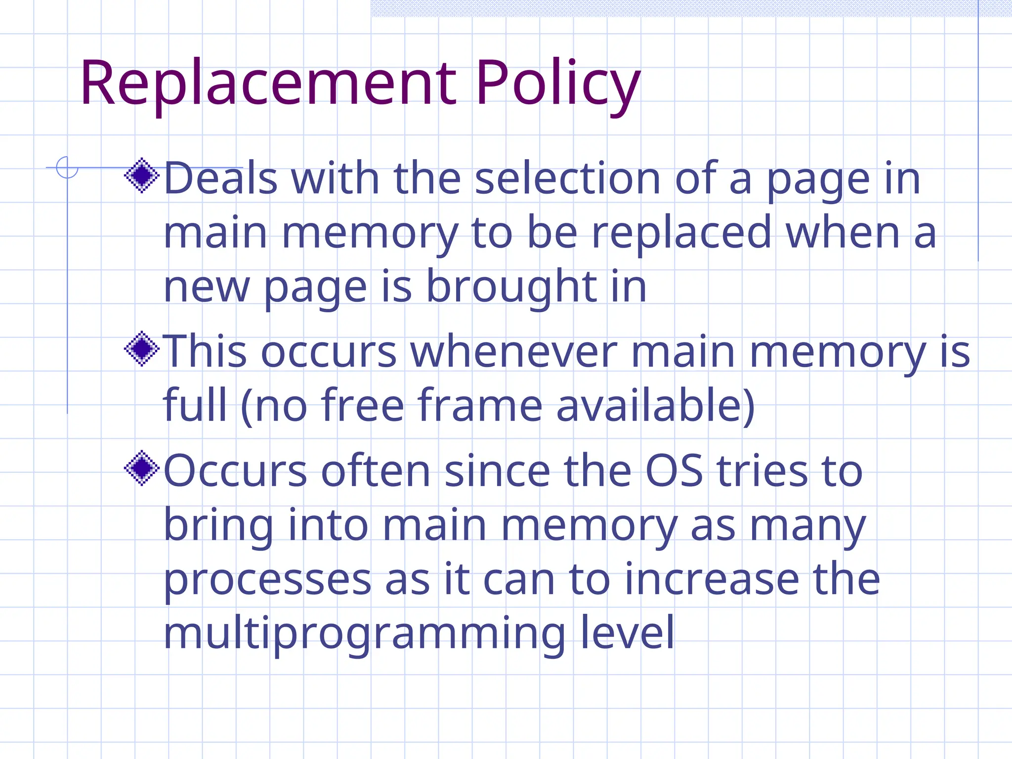 Replacement Policy
Deals with the selection of a page in
main memory to be replaced when a
new page is brought in
This occurs whenever main memory is
full (no free frame available)
Occurs often since the OS tries to
bring into main memory as many
processes as it can to increase the
multiprogramming level
 