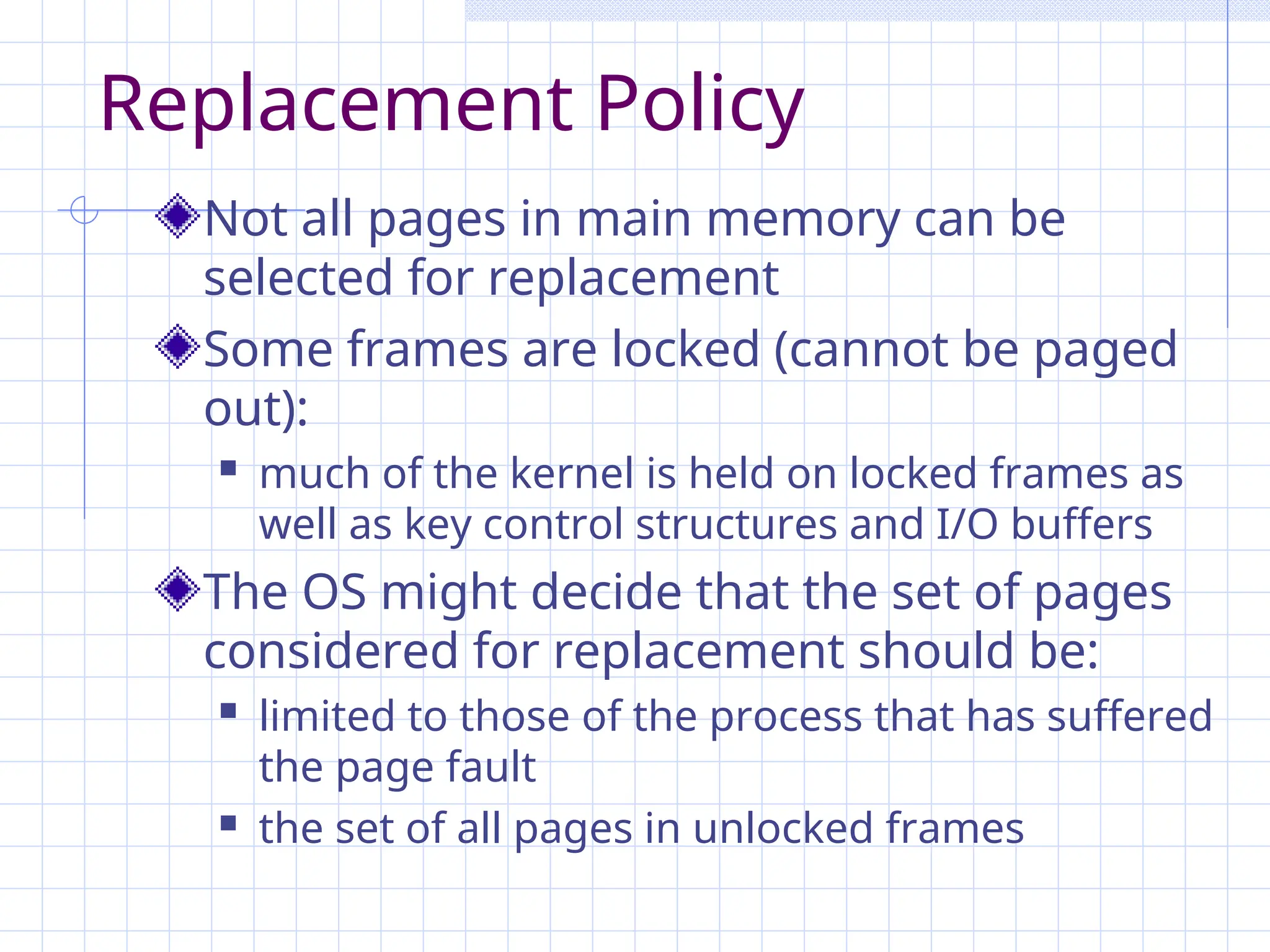 Replacement Policy
Not all pages in main memory can be
selected for replacement
Some frames are locked (cannot be paged
out):
 much of the kernel is held on locked frames as
well as key control structures and I/O buffers
The OS might decide that the set of pages
considered for replacement should be:
 limited to those of the process that has suffered
the page fault
 the set of all pages in unlocked frames
 