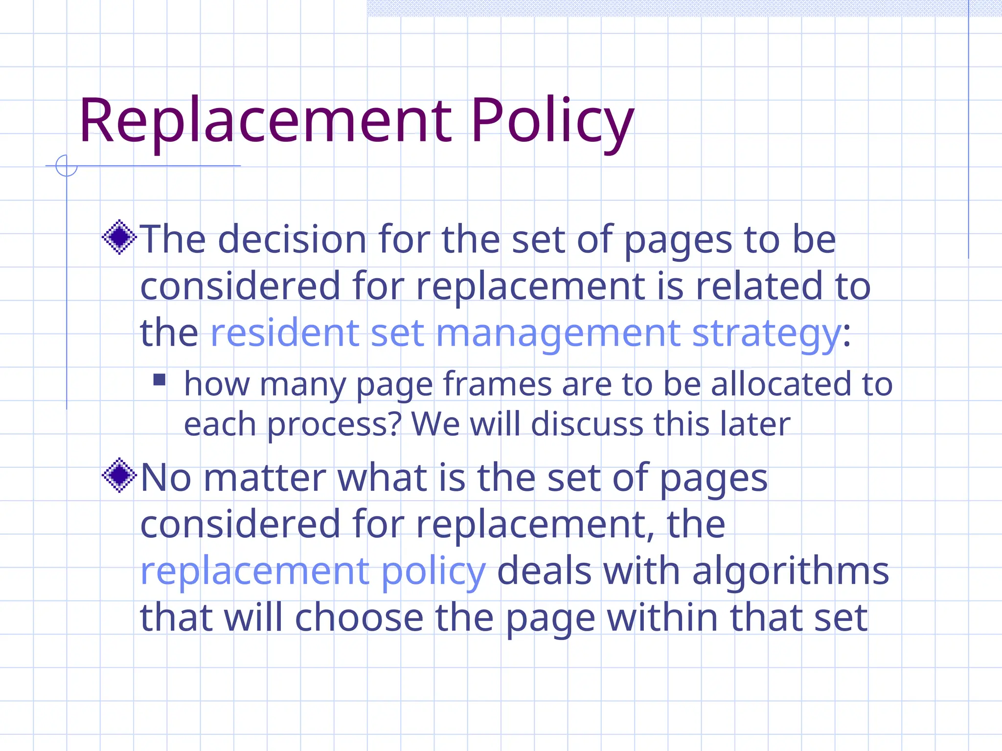 Replacement Policy
The decision for the set of pages to be
considered for replacement is related to
the resident set management strategy:
 how many page frames are to be allocated to
each process? We will discuss this later
No matter what is the set of pages
considered for replacement, the
replacement policy deals with algorithms
that will choose the page within that set
 