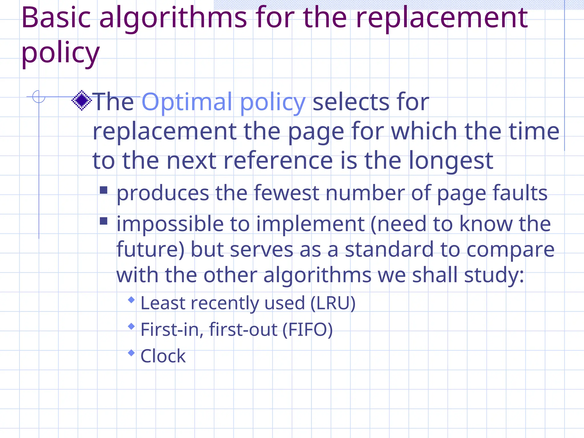 Basic algorithms for the replacement
policy
The Optimal policy selects for
replacement the page for which the time
to the next reference is the longest
 produces the fewest number of page faults
 impossible to implement (need to know the
future) but serves as a standard to compare
with the other algorithms we shall study:
 Least recently used (LRU)
 First-in, first-out (FIFO)
 Clock
 