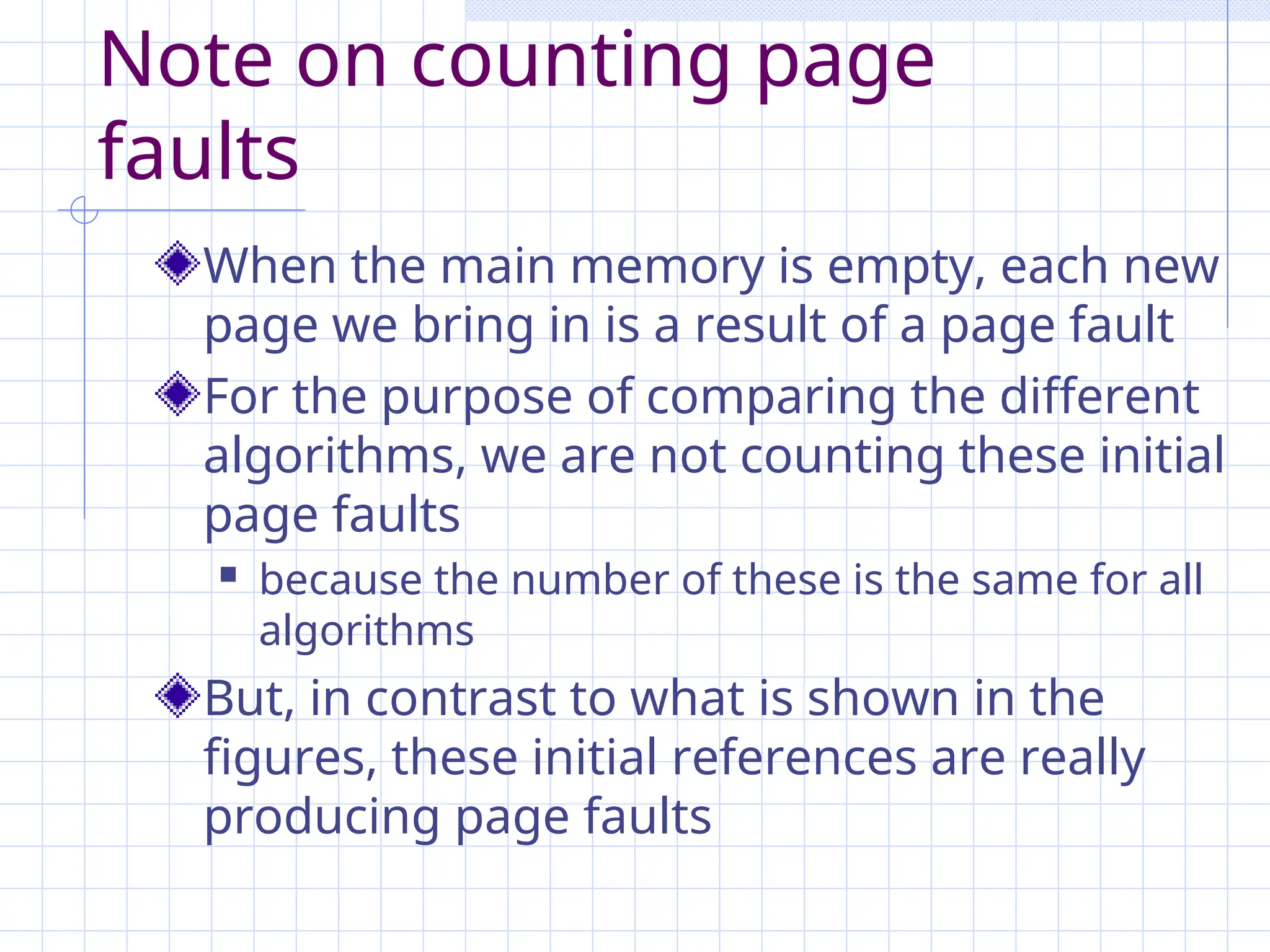 Note on counting page
faults
When the main memory is empty, each new
page we bring in is a result of a page fault
For the purpose of comparing the different
algorithms, we are not counting these initial
page faults
 because the number of these is the same for all
algorithms
But, in contrast to what is shown in the
figures, these initial references are really
producing page faults
 