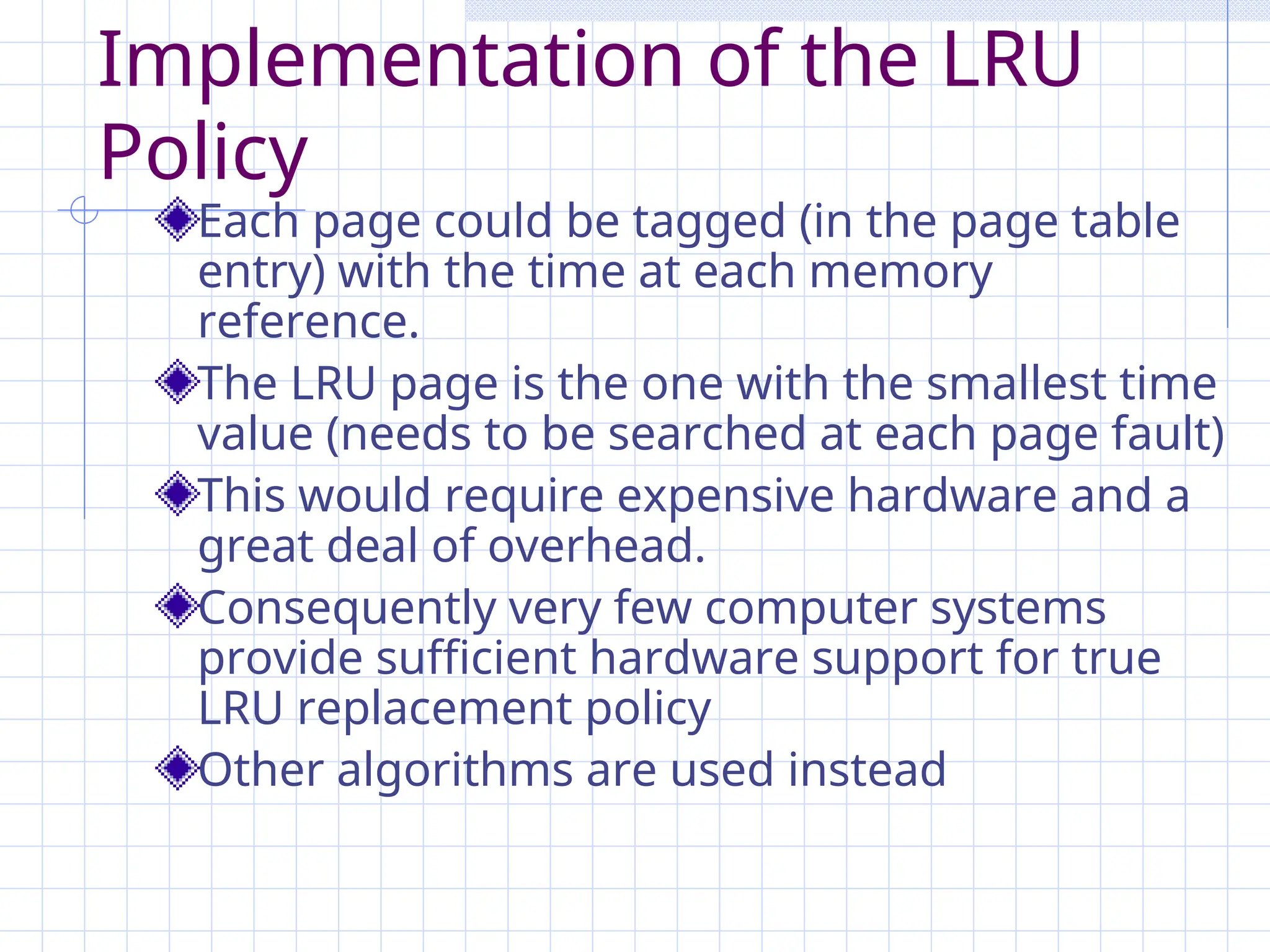 Implementation of the LRU
Policy
Each page could be tagged (in the page table
entry) with the time at each memory
reference.
The LRU page is the one with the smallest time
value (needs to be searched at each page fault)
This would require expensive hardware and a
great deal of overhead.
Consequently very few computer systems
provide sufficient hardware support for true
LRU replacement policy
Other algorithms are used instead
 