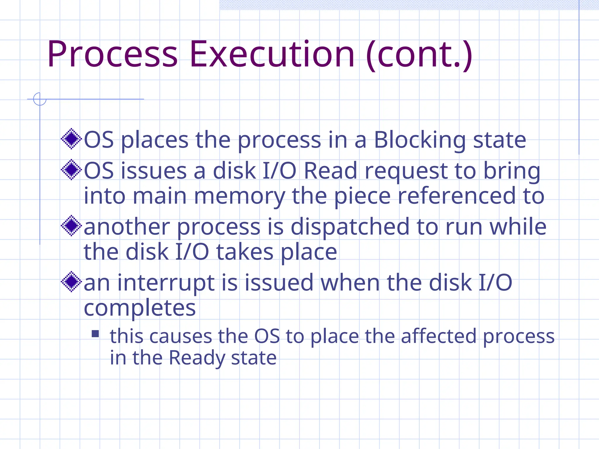 Process Execution (cont.)
OS places the process in a Blocking state
OS issues a disk I/O Read request to bring
into main memory the piece referenced to
another process is dispatched to run while
the disk I/O takes place
an interrupt is issued when the disk I/O
completes
 this causes the OS to place the affected process
in the Ready state
 