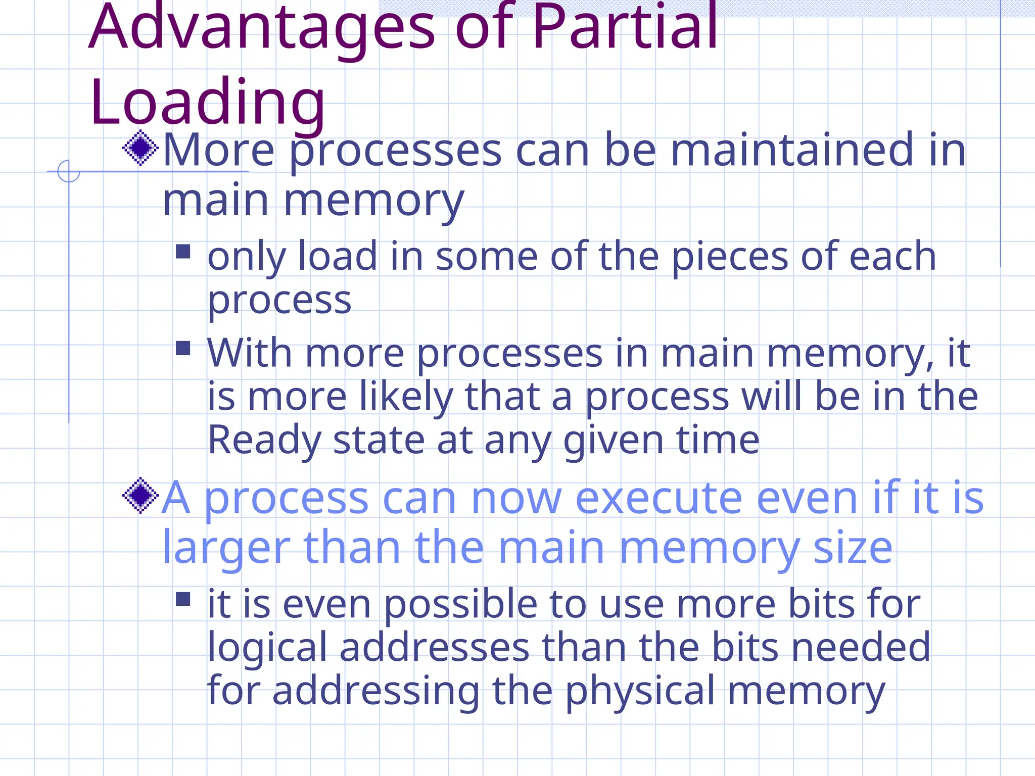 Advantages of Partial
Loading
More processes can be maintained in
main memory
 only load in some of the pieces of each
process
 With more processes in main memory, it
is more likely that a process will be in the
Ready state at any given time
A process can now execute even if it is
larger than the main memory size
 it is even possible to use more bits for
logical addresses than the bits needed
for addressing the physical memory
 