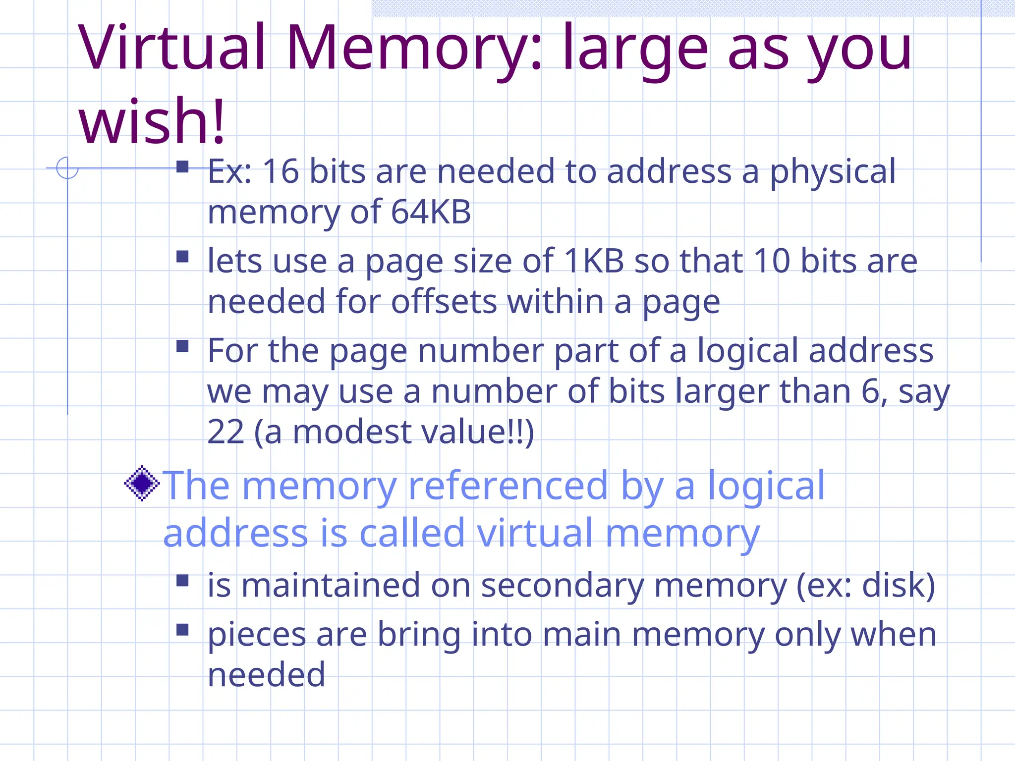 Virtual Memory: large as you
wish!
 Ex: 16 bits are needed to address a physical
memory of 64KB
 lets use a page size of 1KB so that 10 bits are
needed for offsets within a page
 For the page number part of a logical address
we may use a number of bits larger than 6, say
22 (a modest value!!)
The memory referenced by a logical
address is called virtual memory
 is maintained on secondary memory (ex: disk)
 pieces are bring into main memory only when
needed
 