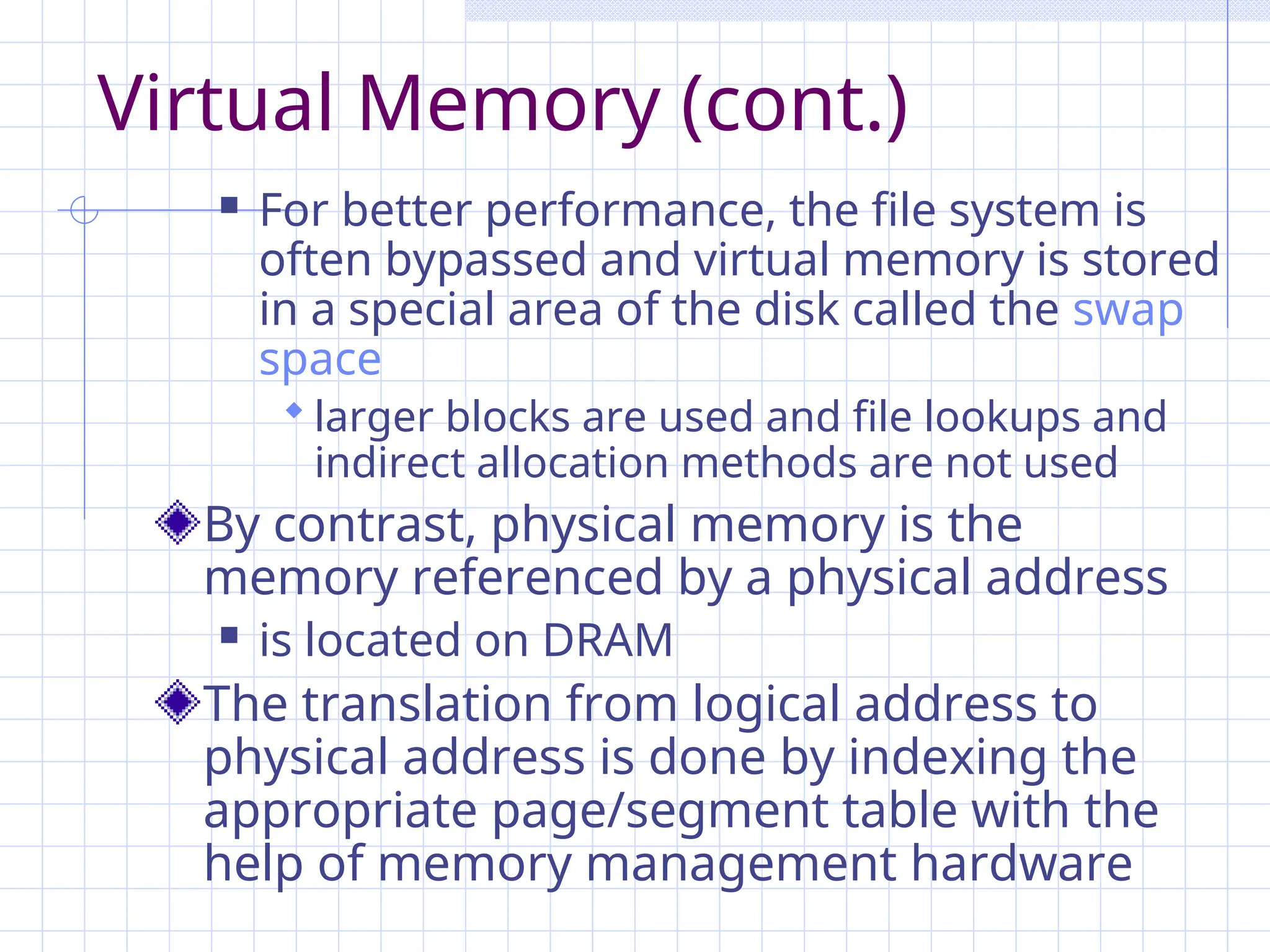 Virtual Memory (cont.)
 For better performance, the file system is
often bypassed and virtual memory is stored
in a special area of the disk called the swap
space
 larger blocks are used and file lookups and
indirect allocation methods are not used
By contrast, physical memory is the
memory referenced by a physical address
 is located on DRAM
The translation from logical address to
physical address is done by indexing the
appropriate page/segment table with the
help of memory management hardware
 