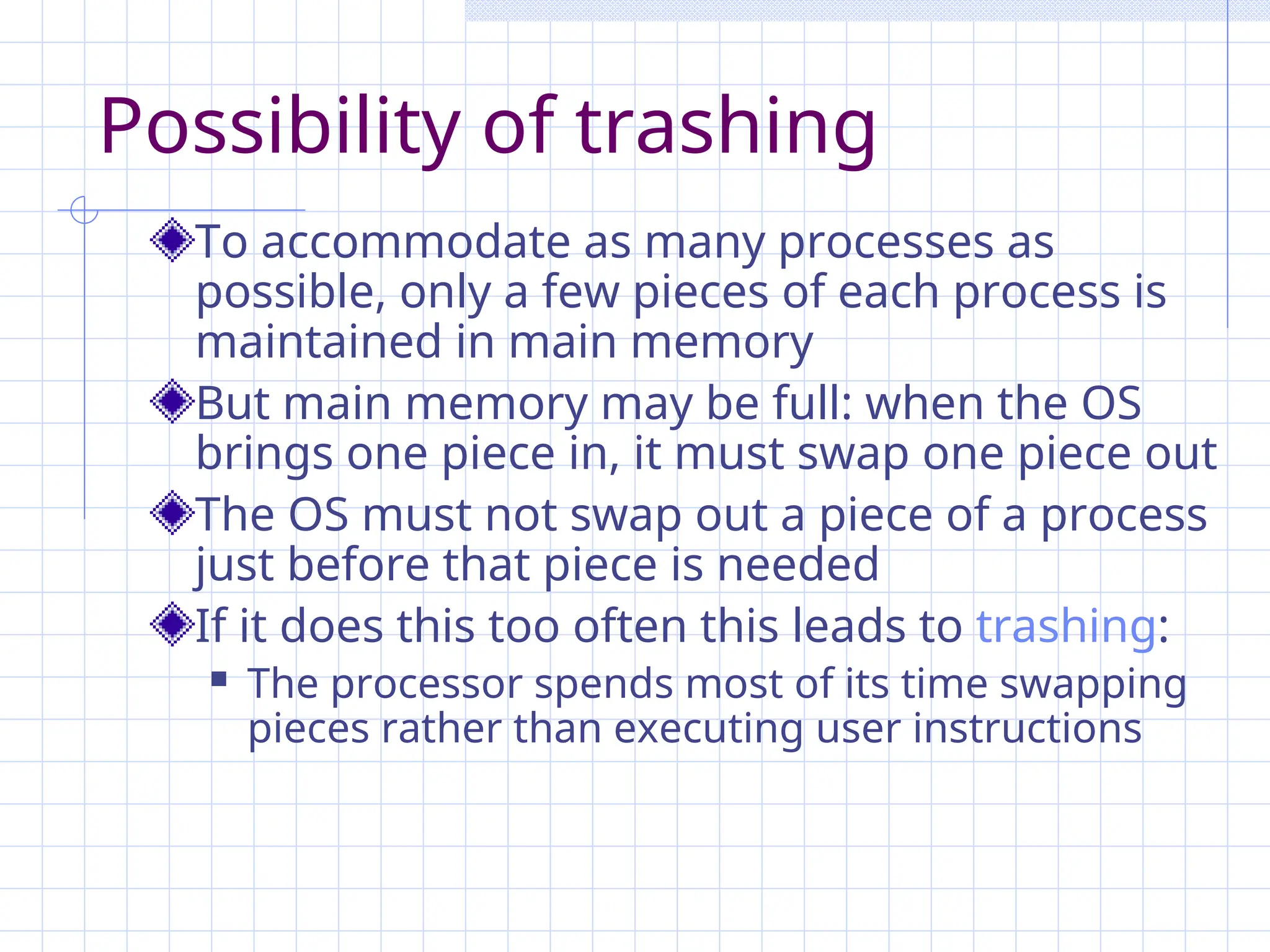 Possibility of trashing
To accommodate as many processes as
possible, only a few pieces of each process is
maintained in main memory
But main memory may be full: when the OS
brings one piece in, it must swap one piece out
The OS must not swap out a piece of a process
just before that piece is needed
If it does this too often this leads to trashing:
 The processor spends most of its time swapping
pieces rather than executing user instructions
 