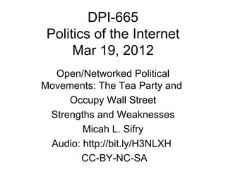DPI-665
 Politics of the Internet
      Mar 19, 2012
  Open/Networked Political
Movements: The Tea Party and
     Occupy Wall Street
 Strengths and Weaknesses
        Micah L. Sifry
 Audio: http://bit.ly/H3NLXH
       CC-BY-NC-SA
 
