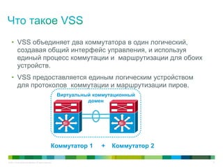 © 2011 Cisco and/or its affiliates. All rights reserved. 10
• VSS объединяет два коммутатора в один логический,
создавая общий интерфейс управления, и используя
единый процесс коммутации и маршрутизации для обоих
устройств.
• VSS предоставляется единым логическим устройством
для протоколов коммутации и маршрутизации пиров.
SiSiSiSi
Коммутатор 1 + Коммутатор 2
Виртуальный коммутационный
домен
 