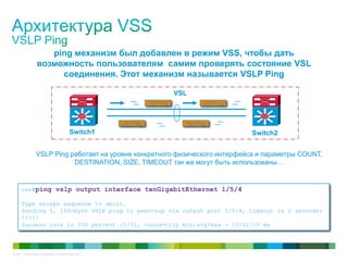 © 2011 Cisco and/or its affiliates. All rights reserved. 17
ping механизм был добавлен в режим VSS, чтобы дать
возможность пользователям самим проверять состояние VSL
соединения. Этот механизм называется VSLP Ping
VSL
Switch1 Switch2
VSLP Ping
vss#ping vslp output interface tenGigabitEthernet 1/5/4
Type escape sequence to abort.
Sending 5, 100-byte VSLP ping to peer-sup via output port 1/5/4, timeout is 2 seconds:
!!!!!
Success rate is 100 percent (5/5), round-trip min/avg/max = 12/12/16 ms
VSLP Ping работает на уровне конкретного физического интерфейса и параметры COUNT,
DESTINATION, SIZE, TIMEOUT так же могут быть использованы…
VSLP Ping
VSLP PingVSLP Ping
 