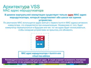 © 2011 Cisco and/or its affiliates. All rights reserved. 22
В домене виртуальной коммутации существует только один MAC адрес
маршрутизатора, который представляет оба шасси как единое
устройство.
MAC адрес маршрутизатора = burnt-in или
virtual mac-address
По умолчанию MAC используется адрес взятый с первого burnt-in MAC адреса активного
коммутатора, что определяется при инициализации. Независимо от того, будет
коммутатор перезапускаться в будущем или нет, тот же адрес будет использоваться,
чтобы соседним устройствам не пришлось его обновлять
Рекомендуется использовать виртуальный адрес. Эт опция устраняет возможность повторения
адреса если тот-же супервизор будет когда-либо использован с сети на другом устройстве.
 