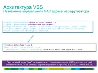 © 2011 Cisco and/or its affiliates. All rights reserved. 23
VSS(config-vs-domain)#switch virtual domain 10
VSS(config-vs-domain)#mac-address use-virtual
Configured Router mac address is different from operational value. Change
will take effect after config is saved and the entire Virtual Switching
System (Active and Standby) is reloaded.
Виртуальный адрес MAC назначается из специального пула MAC адресов, который
добавляется в ID VSS домена. Зарезервированный пул - 0008.e3ff.fc00 - 0008.e3ff.ffff.
VSS#show interface vlan 1
Vlan1 is up, line protocol is up
Hardware is EtherSVI, address is 0008.e3ff.fc0a (bia 0008.e3ff.fc0a)
 