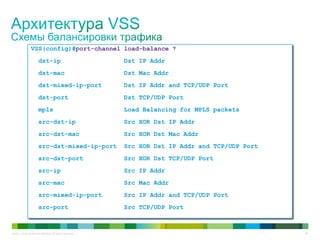 © 2011 Cisco and/or its affiliates. All rights reserved. 28
VSS(config)#port-channel load-balance ?
dst-ip Dst IP Addr
dst-mac Dst Mac Addr
dst-mixed-ip-port Dst IP Addr and TCP/UDP Port
dst-port Dst TCP/UDP Port
mpls Load Balancing for MPLS packets
src-dst-ip Src XOR Dst IP Addr
src-dst-mac Src XOR Dst Mac Addr
src-dst-mixed-ip-port Src XOR Dst IP Addr and TCP/UDP Port
src-dst-port Src XOR Dst TCP/UDP Port
src-ip Src IP Addr
src-mac Src Mac Addr
src-mixed-ip-port Src IP Addr and TCP/UDP Port
src-port Src TCP/UDP Port
 