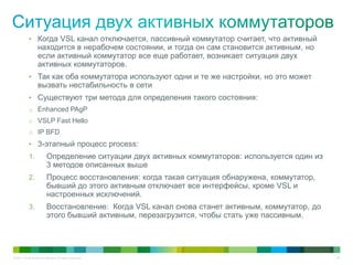 © 2011 Cisco and/or its affiliates. All rights reserved. 29
• Когда VSL канал отключается, пассивный коммутатор считает, что активный
находится в нерабочем состоянии, и тогда он сам становится активным, но
если активный коммутатор все еще работает, возникает ситуация двух
активных коммутаторов.
• Так как оба коммутатора используют одни и те же настройки, но это может
вызвать нестабильность в сети
• Существуют три метода для определения такого состояния:
o Enhanced PAgP
o VSLP Fast Hello
o IP BFD
• 3-этапный процесс process:
1. Определение ситуации двух активных коммутаторов: используется один из
3 методов описанных выше
2. Процесс восстановления: когда такая ситуация обнаружена, коммутатор,
бывший до этого активным отключает все интерфейсы, кроме VSL и
настроенных исключений.
3. Восстановление: Когда VSL канал снова станет активным, коммутатор, до
этого бывший активным, перезагрузится, чтобы стать уже пассивным.
 