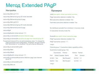 © 2011 Cisco and/or its affiliates. All rights reserved. 31
Настройка
vss(config-if)#int gi1/1/14
vss(config-if)#channel-group 50 mode desirable
vss(config-if)#channel-protocol pagp
vss(config-if)#int gi2/4/14
vss(config-if)#channel-group 50 mode desirable
vss(config-if)#channel-protocol pagp
vss(config)#
vss(config)#switch virtual domain 111
vss(config-vs-domain)#dual-active detection pagp
vss(config-vs-domain)#dual-active de pagp trust channel-group 50
Trusted port-channel 50 is not administratively down. To change the
pagp dual-active trust configuration, "shutdown" the port-channel
first. Remember to "no shutdown" the port-channel afterwards.
vss(config-vs-domain)#int po50
vss(config-if)#sh
vss(config-if)#exit
vss(config)#switch virtual domain 111
vss(config-vs-domain)#dual-active detection pagp trust channel-
group 50
vss(config-vs-domain)#int po50
vss(config-if)#no sh
Проверка
vss#show switch virtual dual-active summary
Pagp dual-active detection enabled: Yes
Bfd dual-active detection enabled: Yes
Fast-hello dual-active detection enabled: Yes
No interfaces excluded from shutdown in recovery mode
In dual-active recovery mode: No
Router#show switch virtual dual-active pagp
PAgP dual-active detection enabled: Yes
PAgP dual-active version: 1.1
<snip>
Channel group 11 dual-active detect capability w/nbrs
Dual-Active trusted group: Yes
Dual-Active Partner Partner Partner
Port Detect Capable Name Port Version
Gi1/6/1 Yes Nbr-Router2 Gi1/5/1 1.1
Gi2/5/1 Yes Nbr-Router2 Gi1/5/2 1.1
<snip>
 