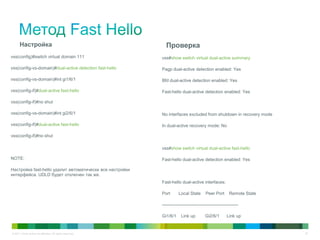 © 2011 Cisco and/or its affiliates. All rights reserved. 32
Настройка
vss(config)#switch virtual domain 111
vss(config-vs-domain)#dual-active detection fast-hello
vss(config-vs-domain)#int gi1/6/1
vss(config-if)#dual-active fast-hello
vss(config-if)#no shut
vss(config-vs-domain)#int gi2/6/1
vss(config-if)#dual-active fast-hello
vss(config-if)#no shut
NOTE:
Настройка fast-hello удалит автоматически все настройки
интерфейса. UDLD будет отключен так же.
Проверка
vss#show switch virtual dual-active summary
Pagp dual-active detection enabled: Yes
Bfd dual-active detection enabled: Yes
Fast-hello dual-active detection enabled: Yes
No interfaces excluded from shutdown in recovery mode
In dual-active recovery mode: No
vss#show switch virtual dual-active fast-hello
Fast-hello dual-active detection enabled: Yes
Fast-hello dual-active interfaces:
Port Local State Peer Port Remote State
---------------------------------------------------
Gi1/6/1 Link up Gi2/6/1 Link up
 