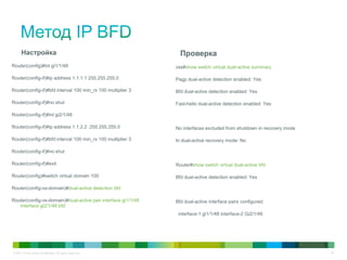 © 2011 Cisco and/or its affiliates. All rights reserved. 33
Настройка
Router(config)#int gi1/1/48
Router(config-if)#ip address 1.1.1.1 255.255.255.0
Router(config-if)#bfd interval 100 min_rx 100 multiplier 3
Router(config-if)#no shut
Router(config-if)#int gi2/1/48
Router(config-if)#ip address 1.1.2.2 255.255.255.0
Router(config-if)#bfd interval 100 min_rx 100 multiplier 3
Router(config-if)#no shut
Router(config-if)#exit
Router(config)#switch virtual domain 100
Router(config-vs-domain)#dual-active detection bfd
Router(config-vs-domain)#dual-active pair interface gi1/1/48
interface gi2/1/48 bfd
Проверка
vss#show switch virtual dual-active summary
Pagp dual-active detection enabled: Yes
Bfd dual-active detection enabled: Yes
Fast-hello dual-active detection enabled: Yes
No interfaces excluded from shutdown in recovery mode
In dual-active recovery mode: No
Router#show switch virtual dual-active bfd
Bfd dual-active detection enabled: Yes
Bfd dual-active interface pairs configured:
interface-1 gi1/1/48 interface-2 Gi2/1/48
 