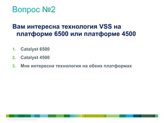 © 2011 Cisco and/or its affiliates. All rights reserved. 34
1. Catalyst 6500
2. Catalyst 4500
3. Мне интересна технология на обеих платформах
Вам интересна технология VSS на
платформе 6500 или платформе 4500
 