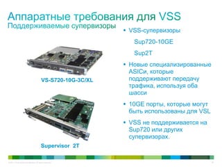 © 2011 Cisco and/or its affiliates. All rights reserved. 36
 VSS-супервизоры
Sup720-10GE
Sup2T
 Новые специализированные
ASICи, которые
поддерживают передачу
трафика, используя оба
шасси
 10GE порты, которые могут
быть использованы для VSL
 VSS не поддерживается на
Sup720 или других
супервизорах.
VS-S720-10G-3C/XL
Supervisor 2T
 