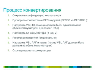 © 2011 Cisco and/or its affiliates. All rights reserved. 42
1. Сохранить конфигурацию коммутатора
2. Проверить соответствие PFC модулей (PFC3C vs PFC3CXL):
3. Настроить VSS ID домена (должен быть одинаковый на
обоих коммутаторах, диапазон 1-255)
4. Настроить ID коммутатора (1 или 2)
5. Preempt и приоритет (опционально)
6. Настроить VSL ЛАГ и порты (номер VSL ЛАГ должен быть
разным на обоих коммутаторах)
7. Сконвертировать коммутаторы
 