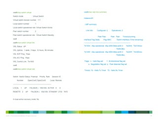 © 2011 Cisco and/or its affiliates. All rights reserved. 46
vss#show switch virtual
Switch mode : Virtual Switch
Virtual switch domain number : 111
Local switch number : 1
Local switch operational role: Virtual Switch Active
Peer switch number : 2
Peer switch operational role : Virtual Switch Standby
vss#
vss#show switch virtual link
VSL Status : UP
VSL Uptime : 1 week, 3 days, 10 hours, 59 minutes
VSL SCP Ping : Pass
VSL ICC Ping : Pass
VSL Control Link : Te1/6/5
vss#
vss#show switch virtual role
Switch Switch Status Preempt Priority Role Session ID
Number Oper(Conf) Oper(Conf) Local Remote
------------------------------------------------------------------
LOCAL 1 UP FALSE(N ) 100(100) ACTIVE 0 0
REMOTE 2 UP FALSE(N ) 100(100) STANDBY 2733 7670
In dual-active recovery mode: No
vss#show vslp lmp summary
Instance #1:
LMP summary
Link info: Configured: 2 Operational: 2
Peer Peer Peer Peer Timer(s)running
Interface Flag State Flag MAC Switch Interface (Time remaining)
--------------------------------------------------------------------------------
Te1/6/4 vfsp operational vfsp 0004.9bbe.ac00 2 Te2/6/4 T4(316ms)
T5(59.96s)
Te1/6/5 vfsp operational vfsp 0004.9bbe.ac00 2 Te2/6/5 T4(320ms)
T5(59.96s)
Flags: v - Valid flag set f - Bi-directional flag set
s - Negotiation flag set p - Peer detected flag set
Timers: T4 - Hello Tx Timer T5 - Hello Rx Timer
 
